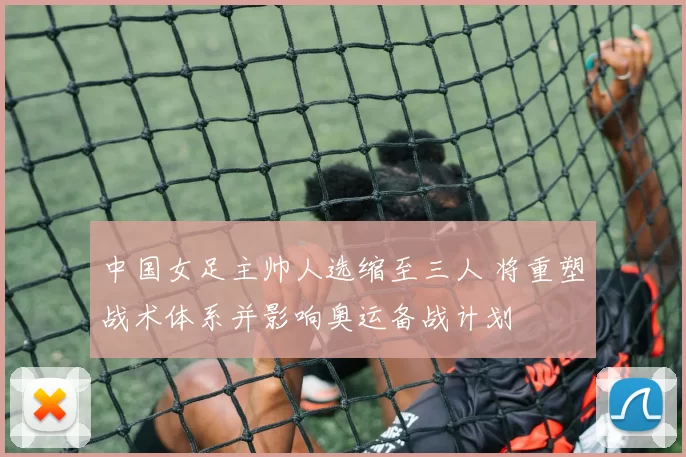 中国女足主帅人选缩至三人 将重塑战术体系并影响奥运备战计划