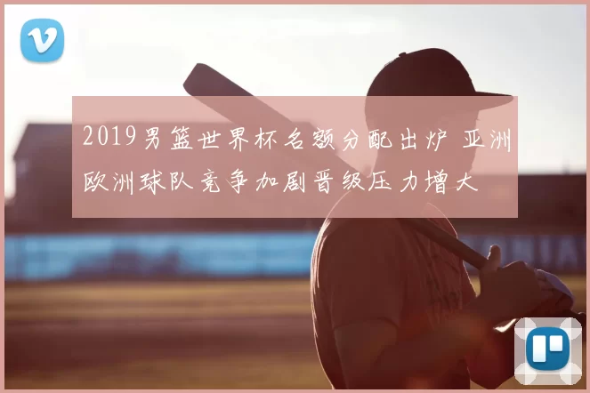2019男篮世界杯名额分配出炉 亚洲欧洲球队竞争加剧晋级压力增大