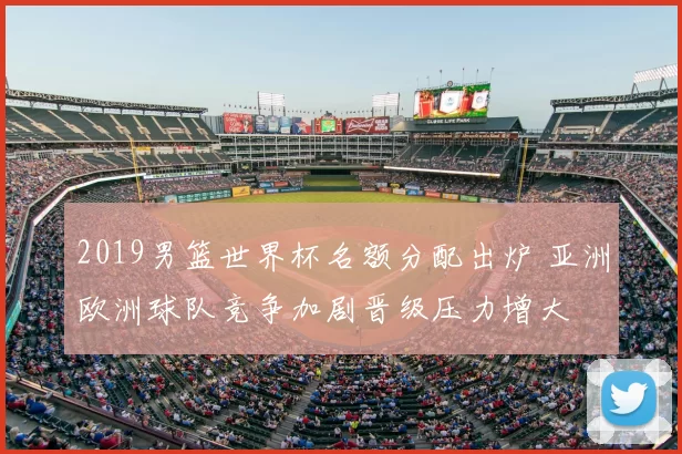 2019男篮世界杯名额分配出炉 亚洲欧洲球队竞争加剧晋级压力增大