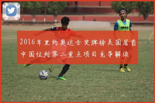 2016年里约奥运会奖牌榜美国居首中国位列第二重点项目竞争解读