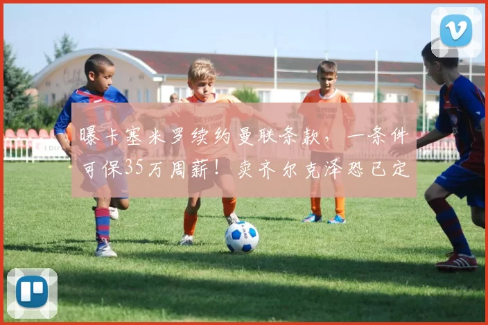 曝卡塞米罗续约曼联条款，一条件可保35万周薪！卖齐尔克泽恐已定