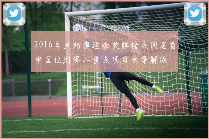 2016年里约奥运会奖牌榜美国居首中国位列第二重点项目竞争解读