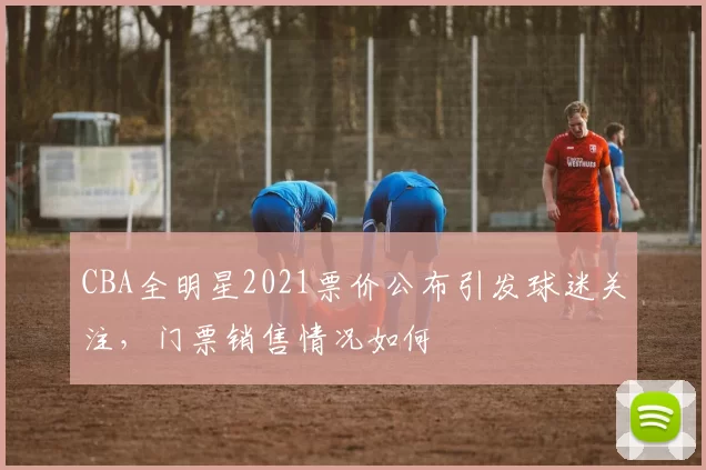 CBA全明星2021票价公布引发球迷关注，门票销售情况如何