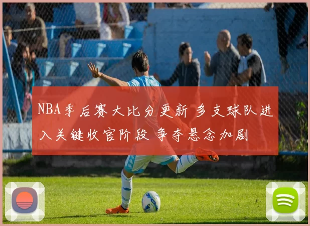 NBA季后赛大比分更新 多支球队进入关键收官阶段 争夺悬念加剧