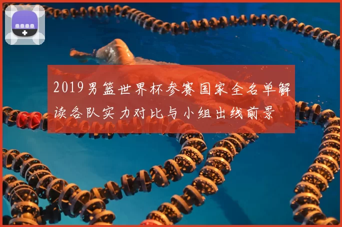 2019男篮世界杯参赛国家全名单解读各队实力对比与小组出线前景