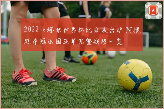 2022卡塔尔世界杯比分表出炉 阿根廷夺冠法国亚军完整战绩一览