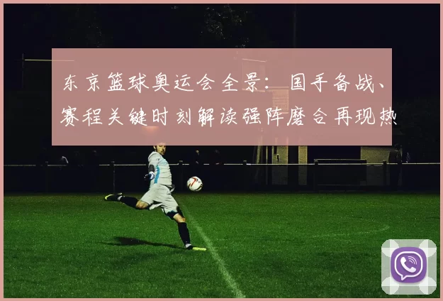 东京篮球奥运会全景：国手备战、赛程关键时刻解读强阵磨合再现热战势
