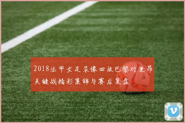 2018法甲女足录像回放巴黎对里昂关键战精彩集锦与赛后复盘