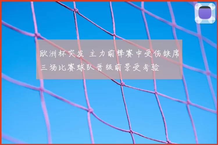 欧洲杯突发 主力前锋赛中受伤缺席三场比赛球队晋级前景受考验