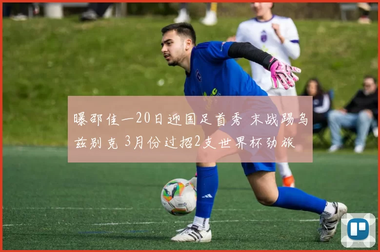 曝邵佳一20日迎国足首秀 末战踢乌兹别克 3月份过招2支世界杯劲旅