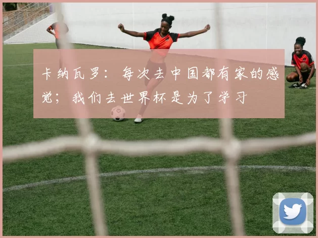 卡纳瓦罗:每次去中国都有家的感觉;我们去世界杯是为了学习