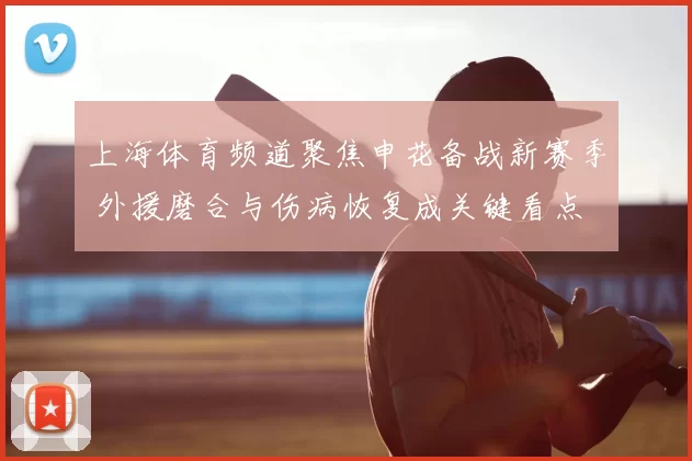 上海体育频道聚焦申花备战新赛季 外援磨合与伤病恢复成关键看点