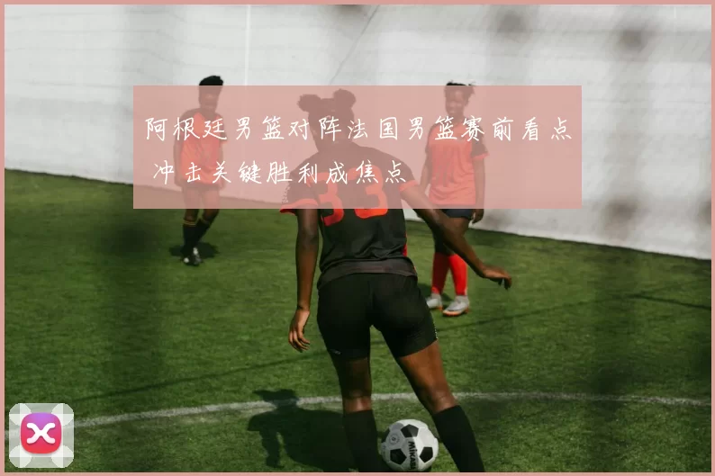 阿根廷男篮对阵法国男篮赛前看点 冲击关键胜利成焦点