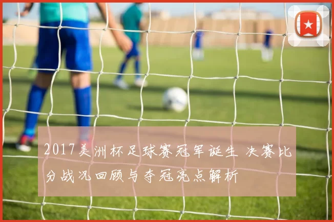 2017美洲杯足球赛冠军诞生 决赛比分战况回顾与夺冠亮点解析