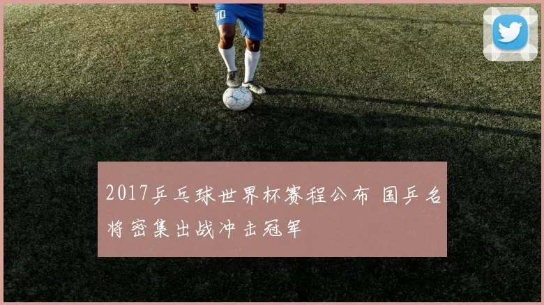 2017乒乓球世界杯赛程公布 国乒名将密集出战冲击冠军