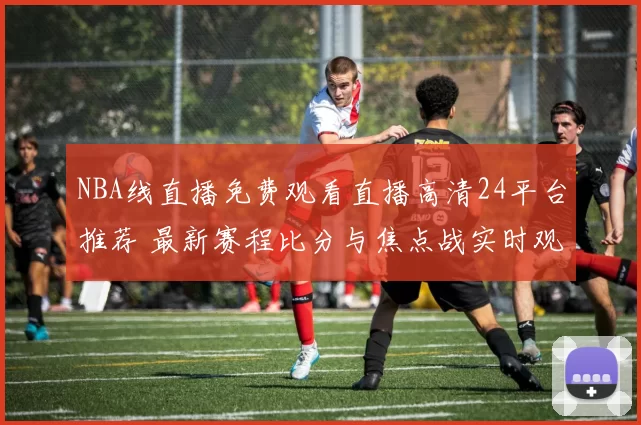 NBA线直播免费观看直播高清24平台推荐 最新赛程比分与焦点战实时观看指南