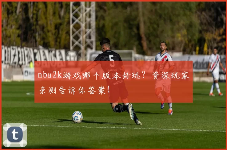 nba2k游戏哪个版本好玩？资深玩家亲测告诉你答案！