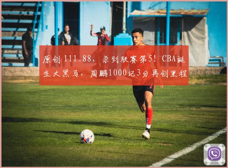 原创 111_88,杀到联赛第5!CBA诞生大黑马,周鹏1000记3分再创里程碑