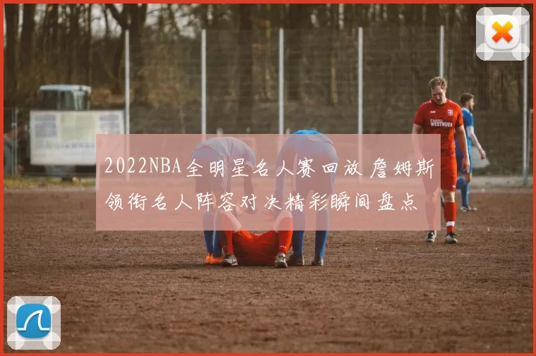 2022NBA全明星名人赛回放 詹姆斯领衔名人阵容对决精彩瞬间盘点