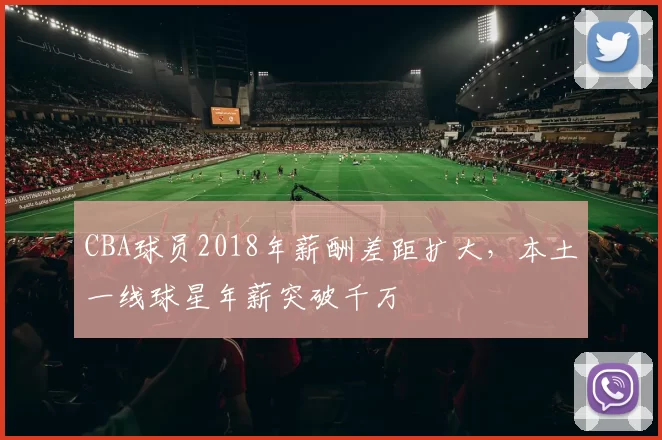 CBA球员2018年薪酬差距扩大，本土一线球星年薪突破千万