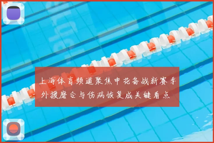 上海体育频道聚焦申花备战新赛季 外援磨合与伤病恢复成关键看点