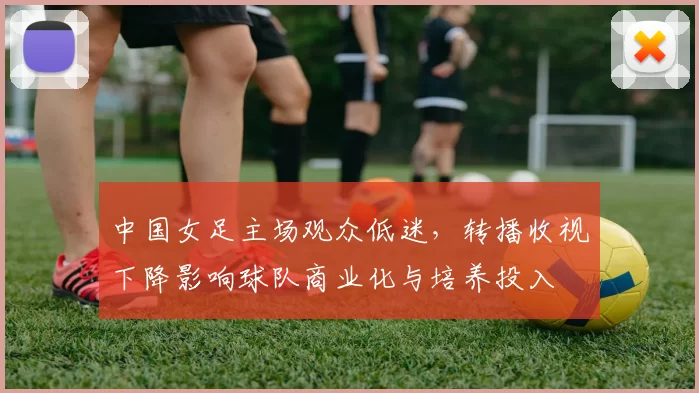 中国女足主场观众低迷,转播收视下降影响球队商业化与培养投入
