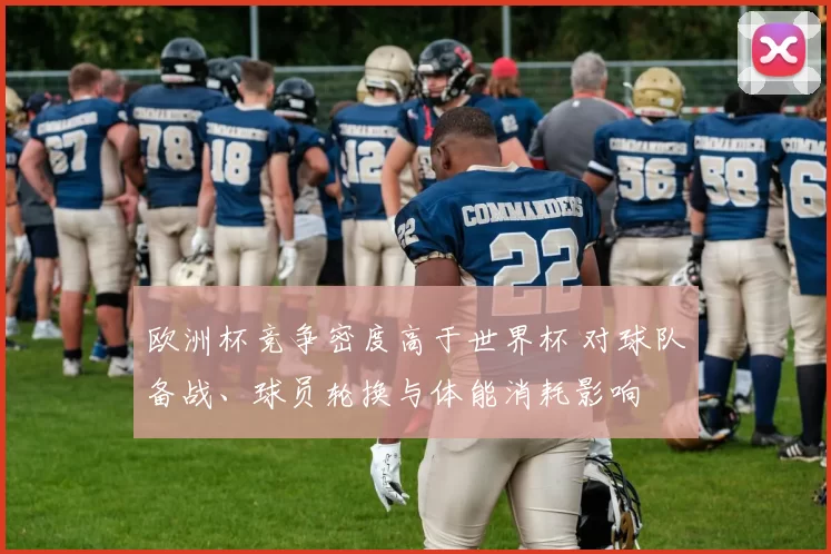 欧洲杯竞争密度高于世界杯 对球队备战、球员轮换与体能消耗影响