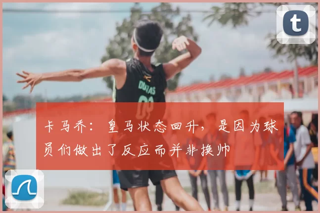 卡马乔:皇马状态回升,是因为球员们做出了反应而并非换帅