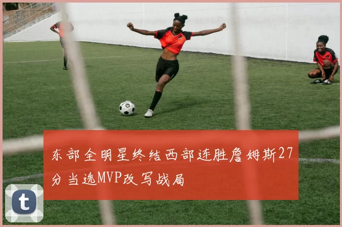 东部全明星终结西部连胜詹姆斯27分当选MVP改写战局