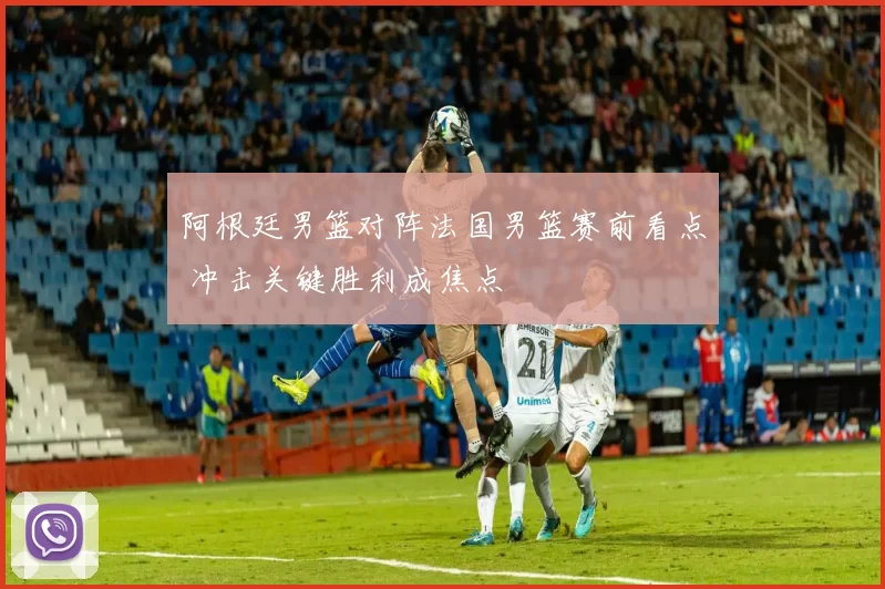 阿根廷男篮对阵法国男篮赛前看点 冲击关键胜利成焦点