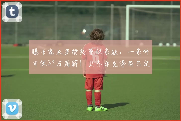 曝卡塞米罗续约曼联条款，一条件可保35万周薪！卖齐尔克泽恐已定