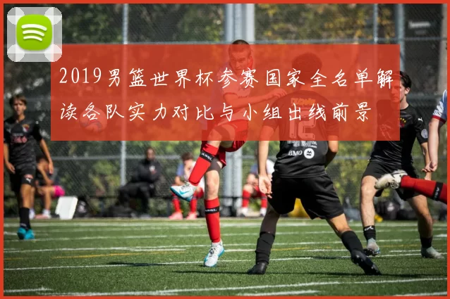 2019男篮世界杯参赛国家全名单解读各队实力对比与小组出线前景