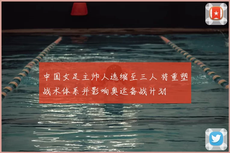 中国女足主帅人选缩至三人 将重塑战术体系并影响奥运备战计划