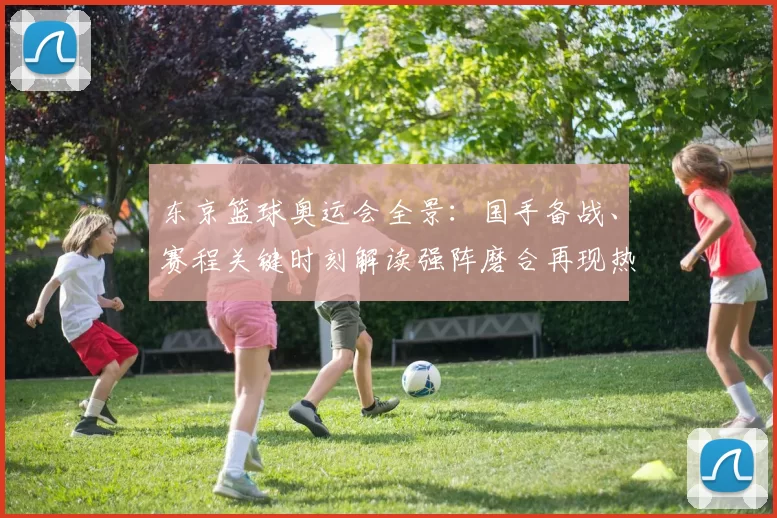 东京篮球奥运会全景:国手备战、赛程关键时刻解读强阵磨合再现热战势