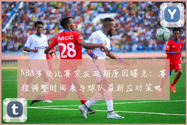 NBA多场比赛突发延期原因曝光:赛程调整时间表与球队最新应对策略