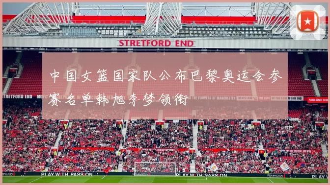 中国女篮国家队公布巴黎奥运会参赛名单韩旭李梦领衔