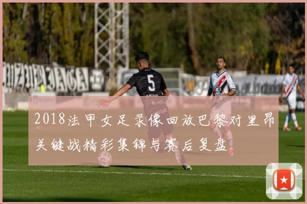 2018法甲女足录像回放巴黎对里昂关键战精彩集锦与赛后复盘