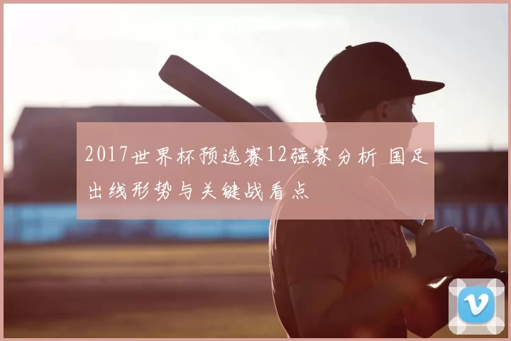 2017世界杯预选赛12强赛分析 国足出线形势与关键战看点