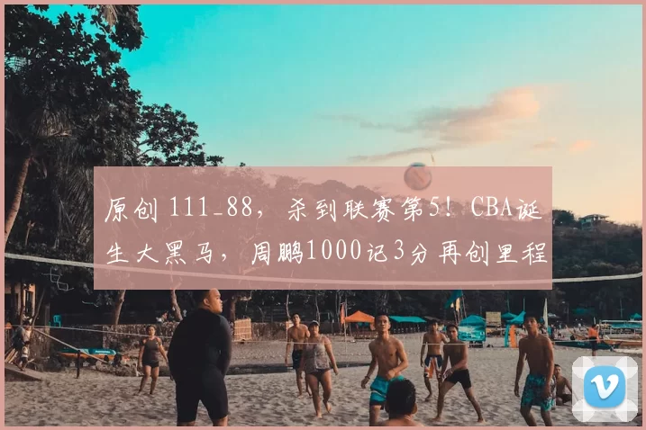 原创 111_88，杀到联赛第5！CBA诞生大黑马，周鹏1000记3分再创里程碑