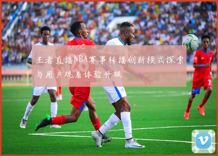 王者直播NBA赛事转播创新模式探索与用户观看体验升级