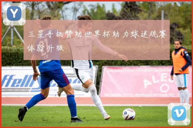 三星手机赞助世界杯助力球迷观赛体验升级