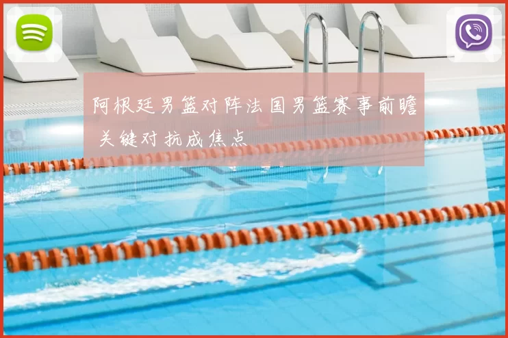 阿根廷男篮对阵法国男篮赛事前瞻 关键对抗成焦点