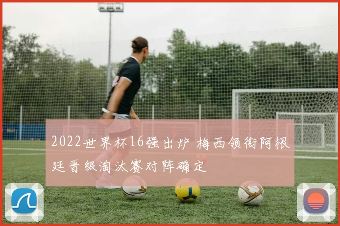 2022世界杯16强出炉 梅西领衔阿根廷晋级淘汰赛对阵确定