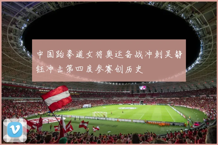 中国跆拳道女将奥运备战冲刺吴静钰冲击第四度参赛创历史