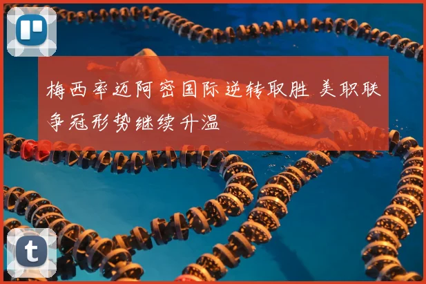 梅西率迈阿密国际逆转取胜 美职联争冠形势继续升温
