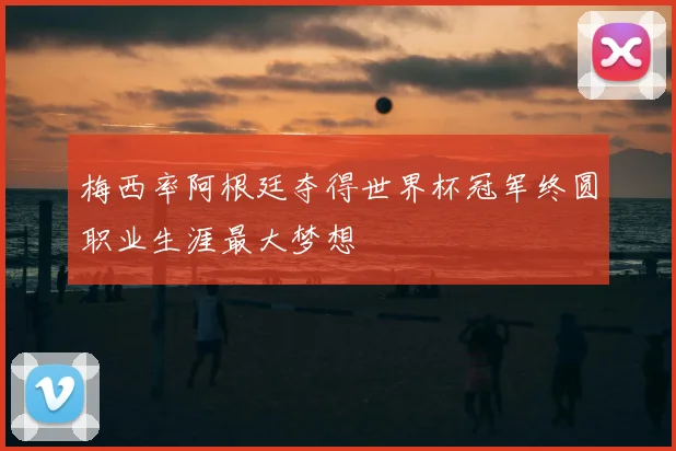 梅西率阿根廷夺得世界杯冠军终圆职业生涯最大梦想