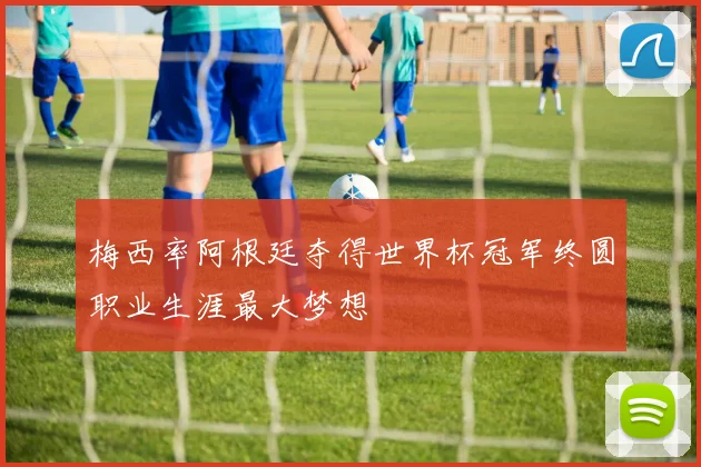梅西率阿根廷夺得世界杯冠军终圆职业生涯最大梦想