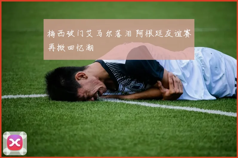 梅西破门艾马尔落泪 阿根廷友谊赛再掀回忆潮