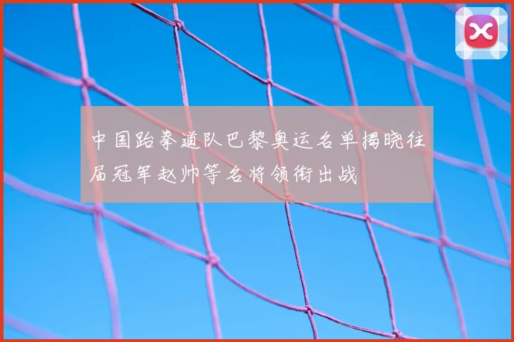 中国跆拳道队巴黎奥运名单揭晓往届冠军赵帅等名将领衔出战