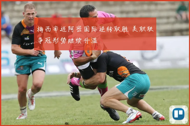 梅西率迈阿密国际逆转取胜 美职联争冠形势继续升温